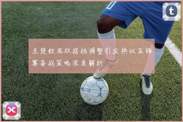 王楚钦混双搭档调整引发热议亚锦赛备战策略深度解析